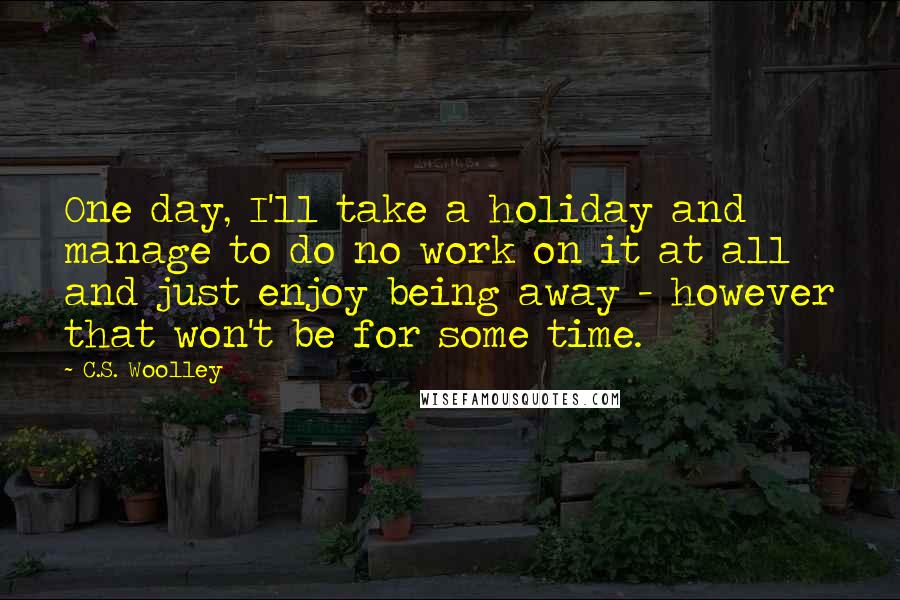 C.S. Woolley Quotes: One day, I'll take a holiday and manage to do no work on it at all and just enjoy being away - however that won't be for some time.