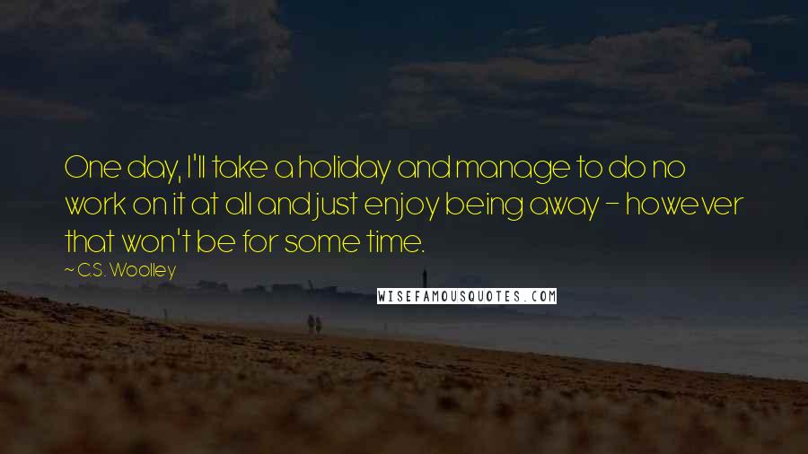 C.S. Woolley Quotes: One day, I'll take a holiday and manage to do no work on it at all and just enjoy being away - however that won't be for some time.