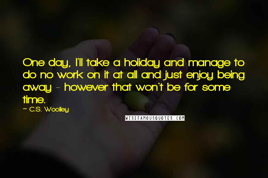C.S. Woolley Quotes: One day, I'll take a holiday and manage to do no work on it at all and just enjoy being away - however that won't be for some time.