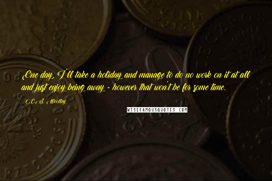 C.S. Woolley Quotes: One day, I'll take a holiday and manage to do no work on it at all and just enjoy being away - however that won't be for some time.