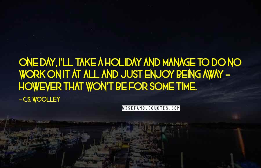 C.S. Woolley Quotes: One day, I'll take a holiday and manage to do no work on it at all and just enjoy being away - however that won't be for some time.