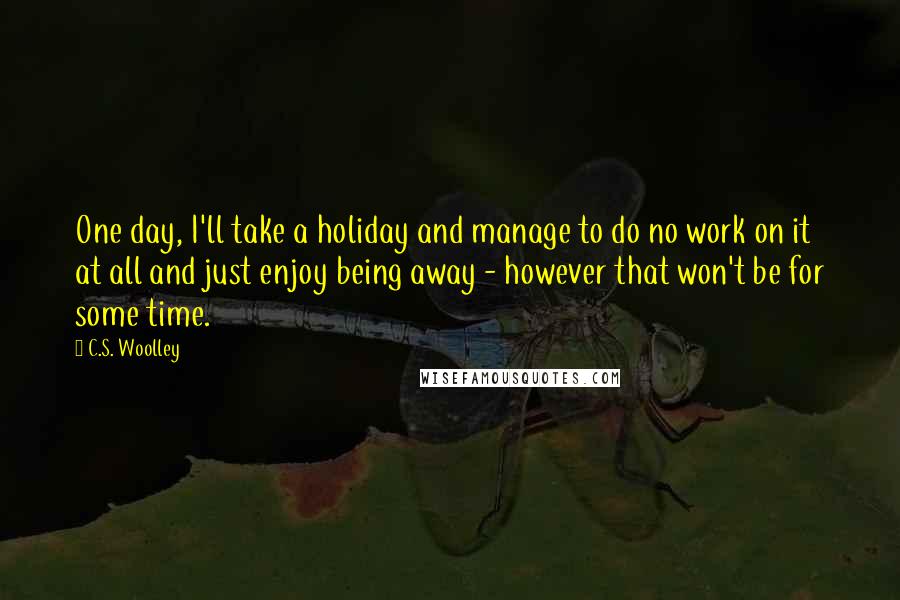 C.S. Woolley Quotes: One day, I'll take a holiday and manage to do no work on it at all and just enjoy being away - however that won't be for some time.