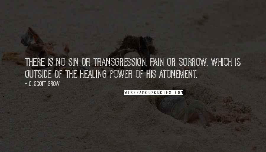 C. Scott Grow Quotes: There is no sin or transgression, pain or sorrow, which is outside of the healing power of His Atonement.