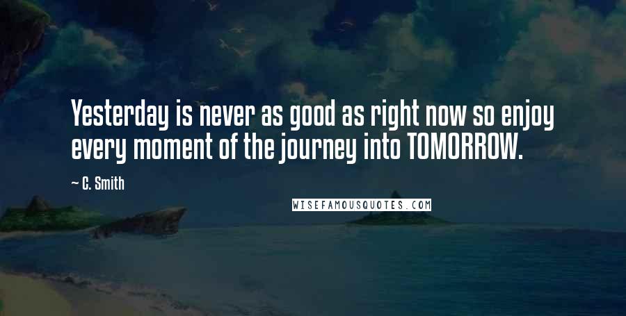 C. Smith Quotes: Yesterday is never as good as right now so enjoy every moment of the journey into TOMORROW.