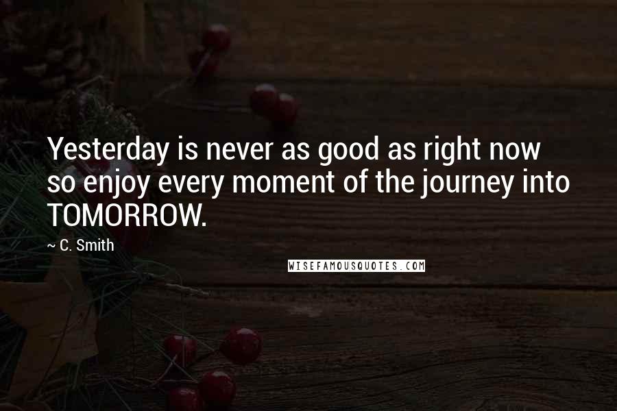 C. Smith Quotes: Yesterday is never as good as right now so enjoy every moment of the journey into TOMORROW.