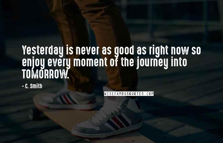 C. Smith Quotes: Yesterday is never as good as right now so enjoy every moment of the journey into TOMORROW.