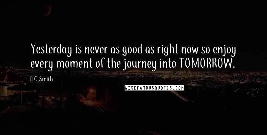 C. Smith Quotes: Yesterday is never as good as right now so enjoy every moment of the journey into TOMORROW.