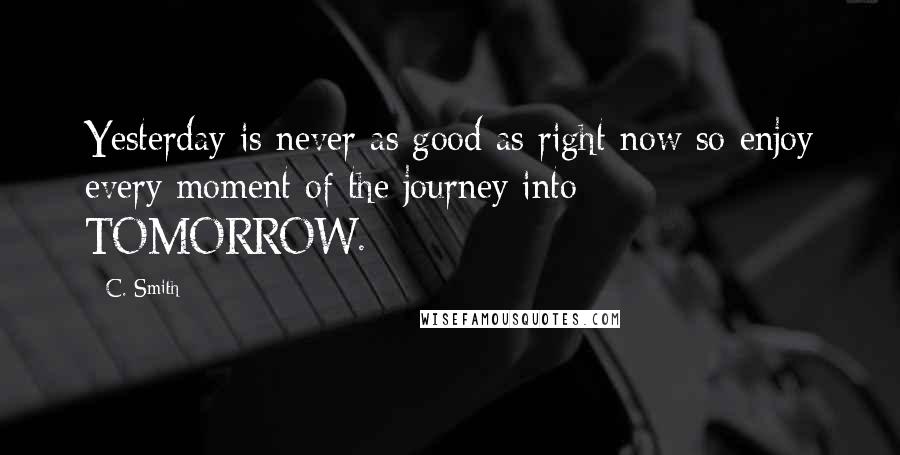 C. Smith Quotes: Yesterday is never as good as right now so enjoy every moment of the journey into TOMORROW.