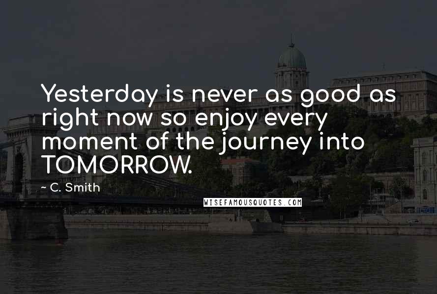 C. Smith Quotes: Yesterday is never as good as right now so enjoy every moment of the journey into TOMORROW.