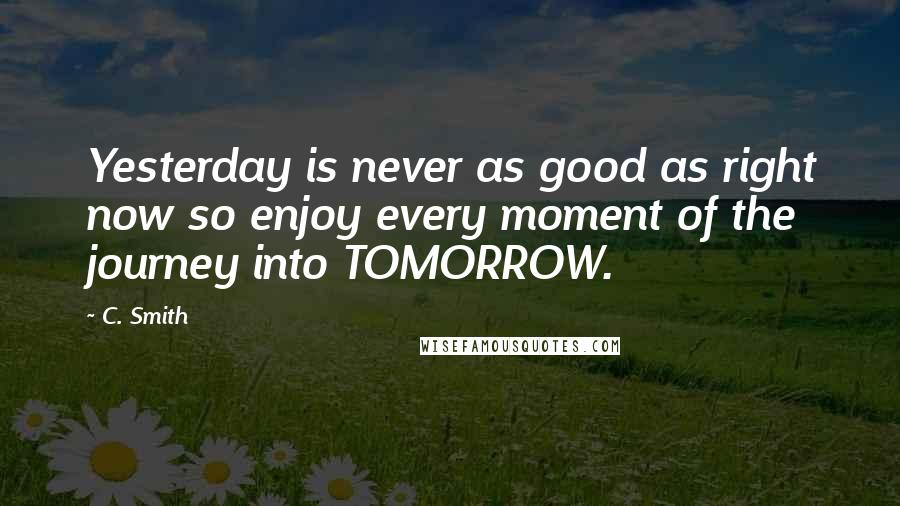 C. Smith Quotes: Yesterday is never as good as right now so enjoy every moment of the journey into TOMORROW.