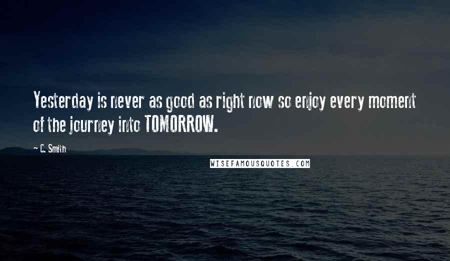 C. Smith Quotes: Yesterday is never as good as right now so enjoy every moment of the journey into TOMORROW.