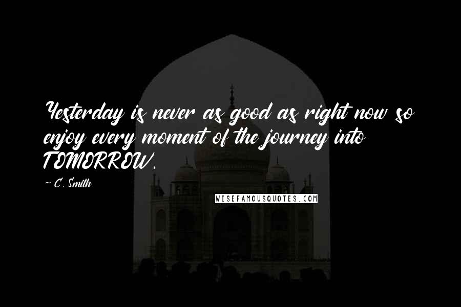 C. Smith Quotes: Yesterday is never as good as right now so enjoy every moment of the journey into TOMORROW.