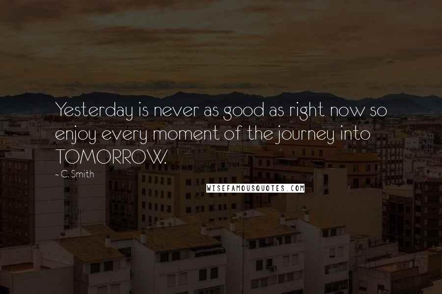 C. Smith Quotes: Yesterday is never as good as right now so enjoy every moment of the journey into TOMORROW.