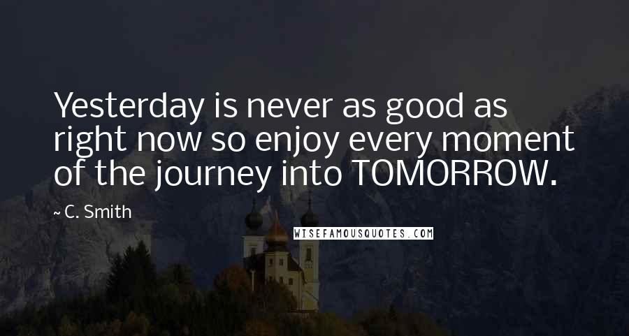 C. Smith Quotes: Yesterday is never as good as right now so enjoy every moment of the journey into TOMORROW.