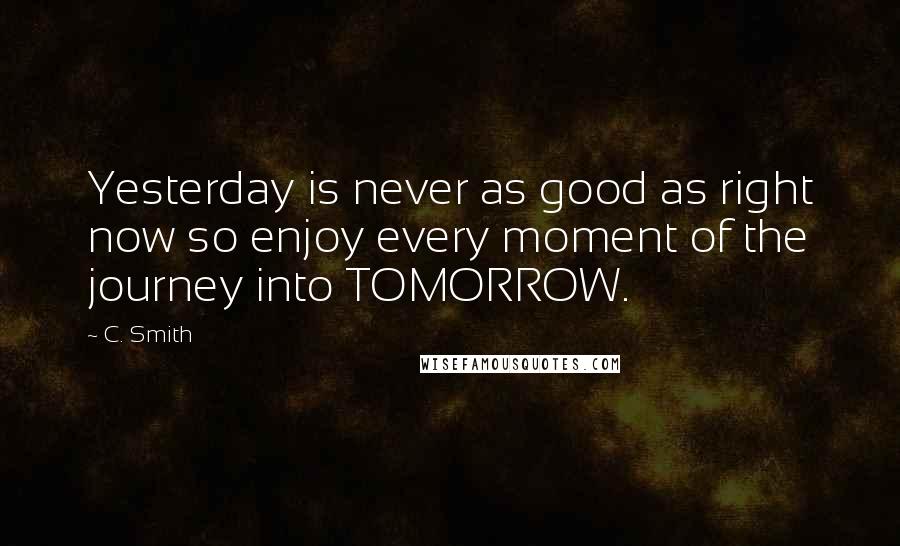 C. Smith Quotes: Yesterday is never as good as right now so enjoy every moment of the journey into TOMORROW.