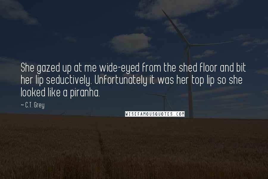 C.T. Grey Quotes: She gazed up at me wide-eyed from the shed floor and bit her lip seductively. Unfortunately it was her top lip so she looked like a piranha.