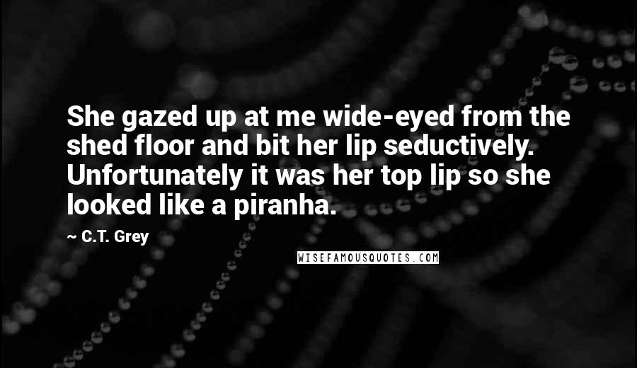 C.T. Grey Quotes: She gazed up at me wide-eyed from the shed floor and bit her lip seductively. Unfortunately it was her top lip so she looked like a piranha.