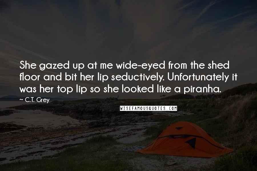 C.T. Grey Quotes: She gazed up at me wide-eyed from the shed floor and bit her lip seductively. Unfortunately it was her top lip so she looked like a piranha.