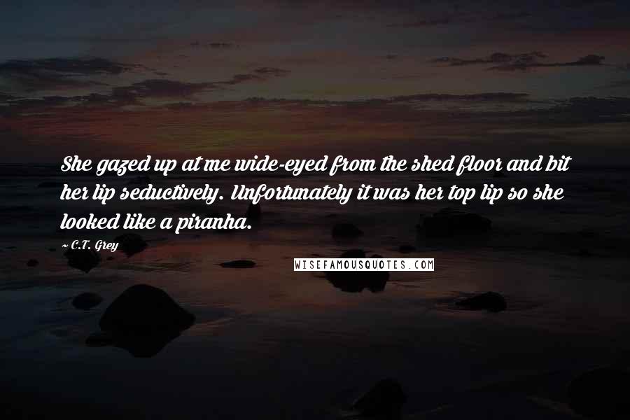 C.T. Grey Quotes: She gazed up at me wide-eyed from the shed floor and bit her lip seductively. Unfortunately it was her top lip so she looked like a piranha.