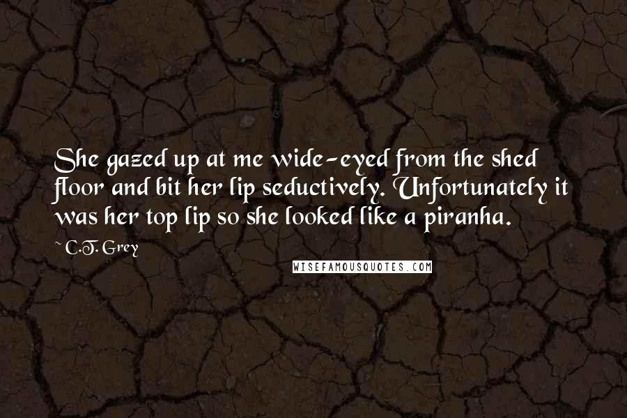 C.T. Grey Quotes: She gazed up at me wide-eyed from the shed floor and bit her lip seductively. Unfortunately it was her top lip so she looked like a piranha.