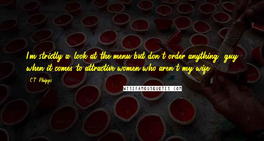 C.T. Phipps Quotes: I'm strictly a 'look at the menu but don't order anything' guy when it comes to attractive women who aren't my wife.