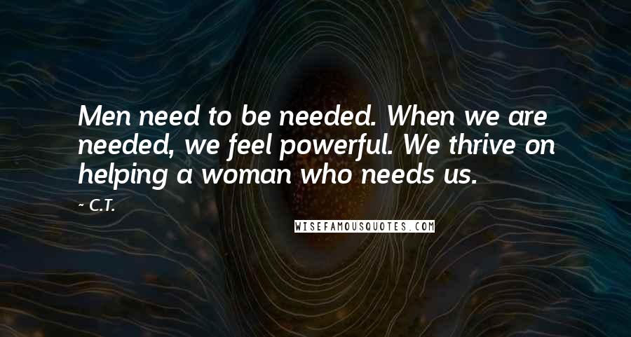 C.T. Quotes: Men need to be needed. When we are needed, we feel powerful. We thrive on helping a woman who needs us.