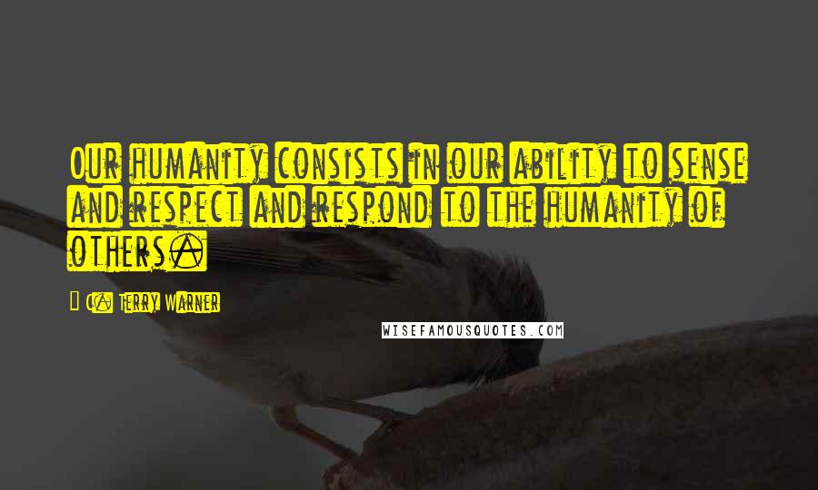 C. Terry Warner Quotes: Our humanity consists in our ability to sense and respect and respond to the humanity of others.