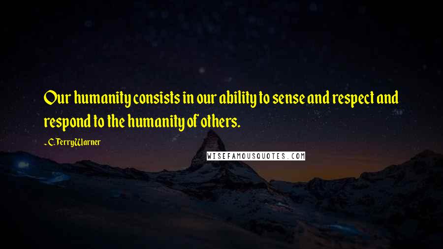 C. Terry Warner Quotes: Our humanity consists in our ability to sense and respect and respond to the humanity of others.