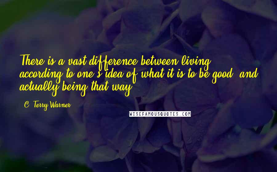 C. Terry Warner Quotes: There is a vast difference between living according to one's idea of what it is to be good, and actually being that way.