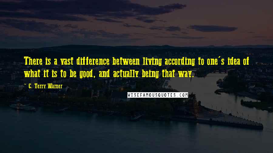 C. Terry Warner Quotes: There is a vast difference between living according to one's idea of what it is to be good, and actually being that way.