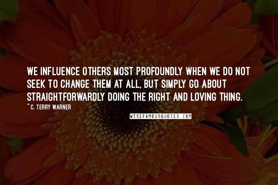 C. Terry Warner Quotes: We influence others most profoundly when we do not seek to change them at all, but simply go about straightforwardly doing the right and loving thing.