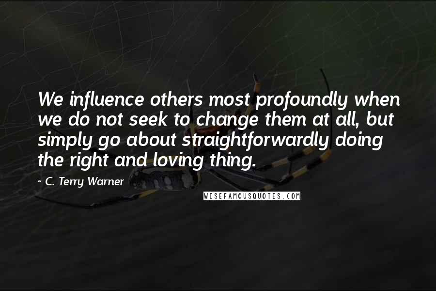 C. Terry Warner Quotes: We influence others most profoundly when we do not seek to change them at all, but simply go about straightforwardly doing the right and loving thing.