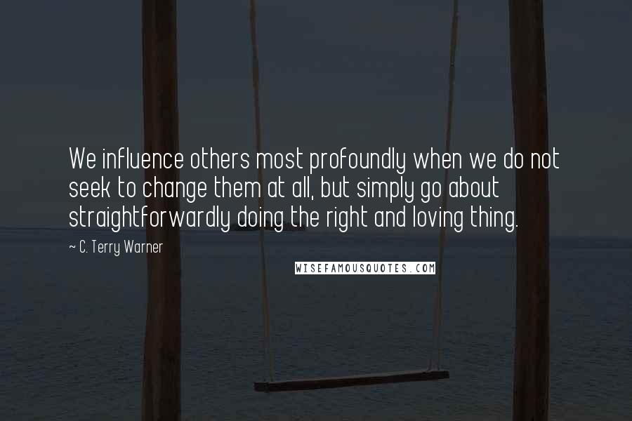 C. Terry Warner Quotes: We influence others most profoundly when we do not seek to change them at all, but simply go about straightforwardly doing the right and loving thing.