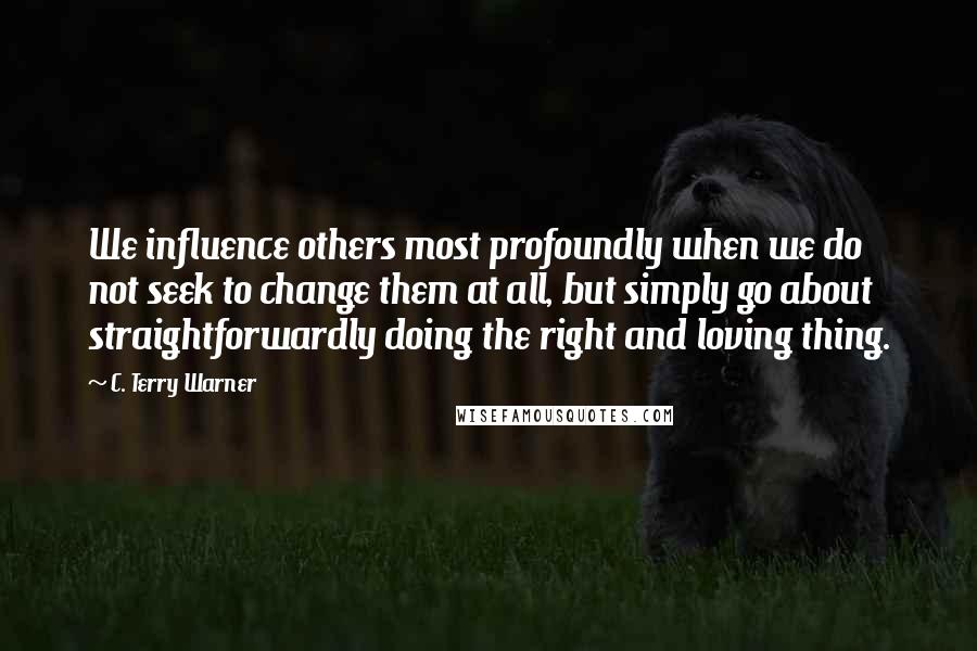 C. Terry Warner Quotes: We influence others most profoundly when we do not seek to change them at all, but simply go about straightforwardly doing the right and loving thing.