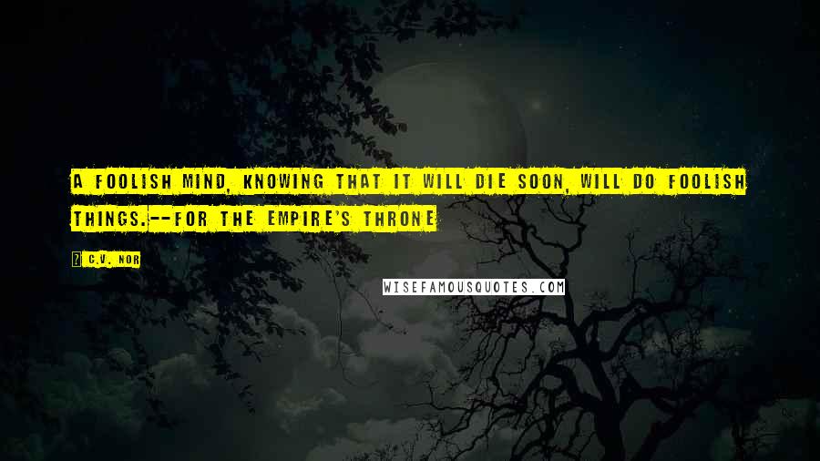 C.V. Nor Quotes: A foolish mind, knowing that it will die soon, will do foolish things.--For the Empire's Throne