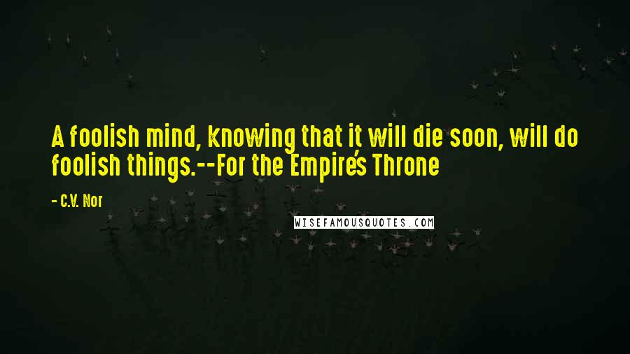 C.V. Nor Quotes: A foolish mind, knowing that it will die soon, will do foolish things.--For the Empire's Throne