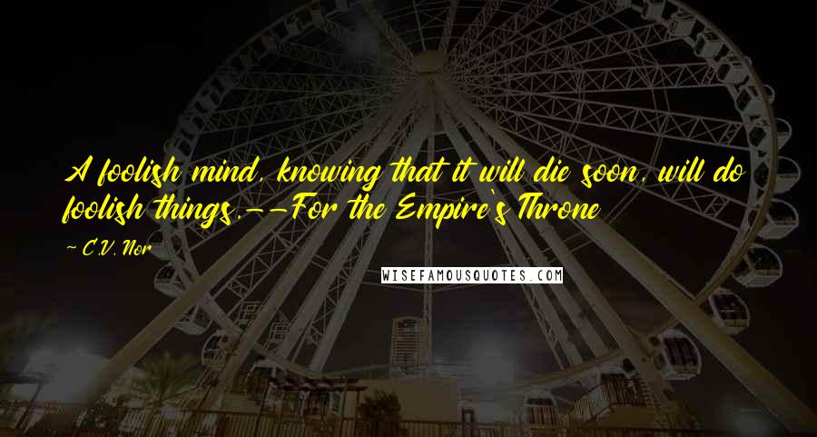 C.V. Nor Quotes: A foolish mind, knowing that it will die soon, will do foolish things.--For the Empire's Throne