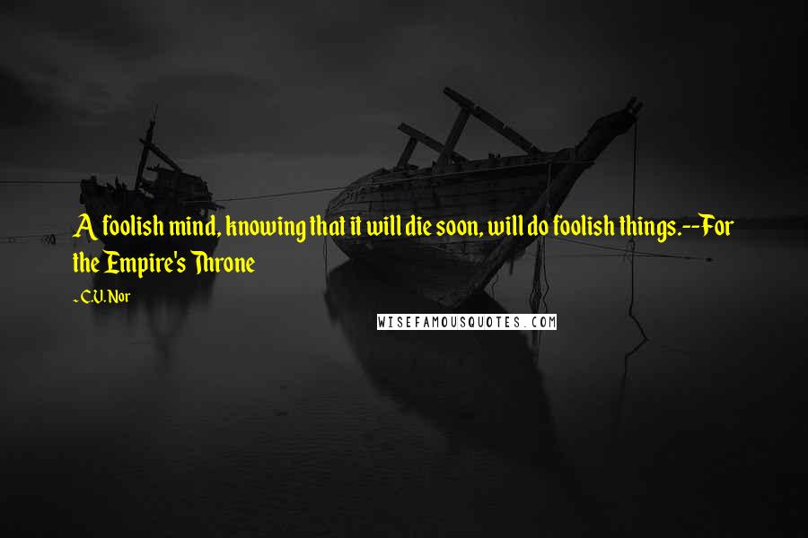 C.V. Nor Quotes: A foolish mind, knowing that it will die soon, will do foolish things.--For the Empire's Throne