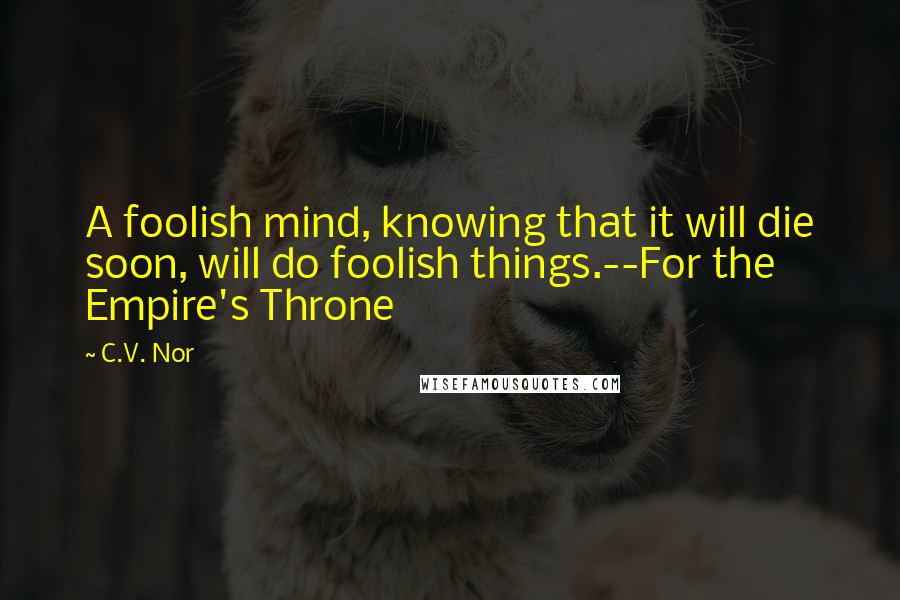 C.V. Nor Quotes: A foolish mind, knowing that it will die soon, will do foolish things.--For the Empire's Throne