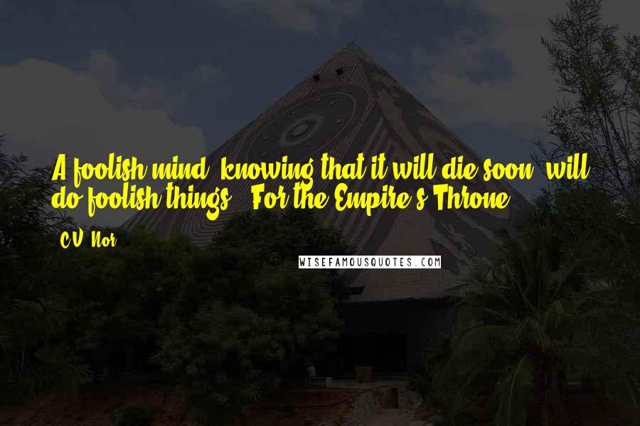 C.V. Nor Quotes: A foolish mind, knowing that it will die soon, will do foolish things.--For the Empire's Throne