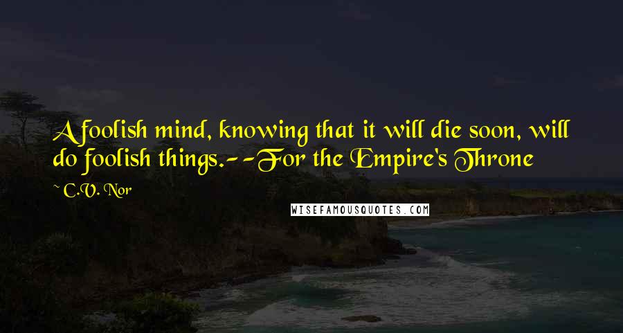 C.V. Nor Quotes: A foolish mind, knowing that it will die soon, will do foolish things.--For the Empire's Throne