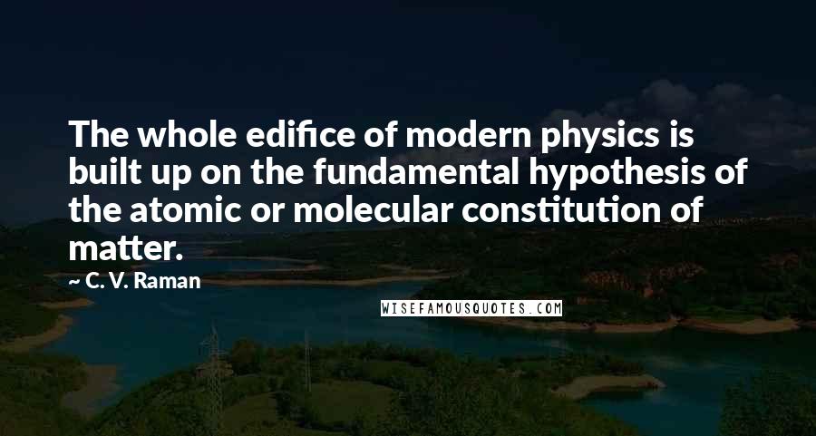 C. V. Raman Quotes: The whole edifice of modern physics is built up on the fundamental hypothesis of the atomic or molecular constitution of matter.