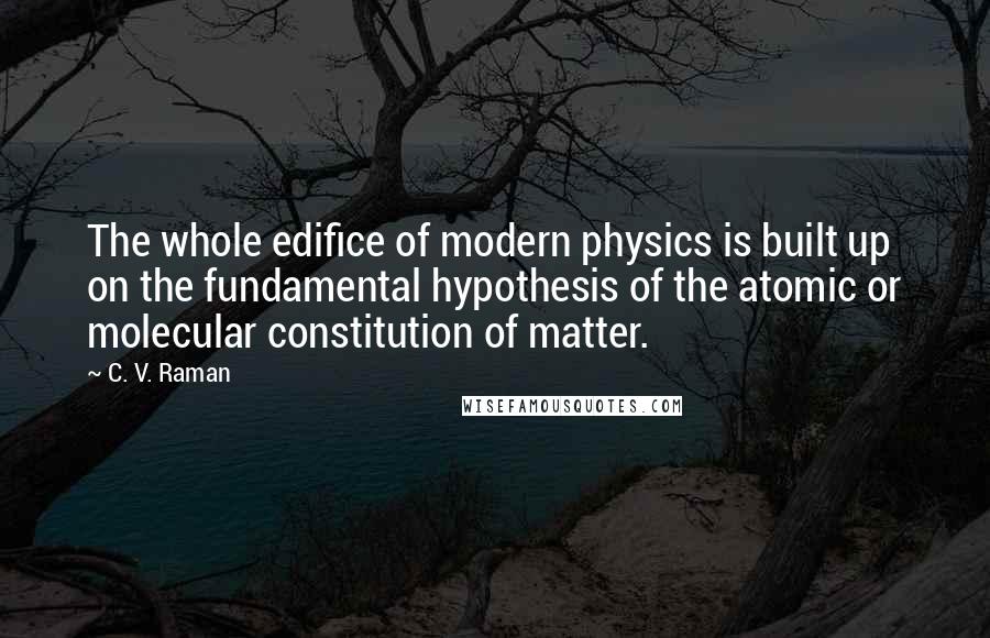 C. V. Raman Quotes: The whole edifice of modern physics is built up on the fundamental hypothesis of the atomic or molecular constitution of matter.