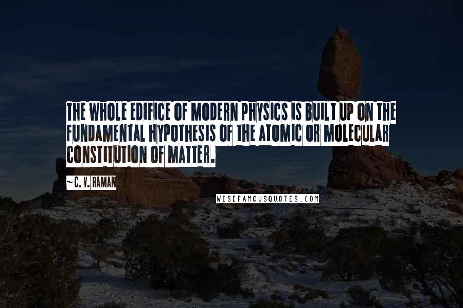 C. V. Raman Quotes: The whole edifice of modern physics is built up on the fundamental hypothesis of the atomic or molecular constitution of matter.