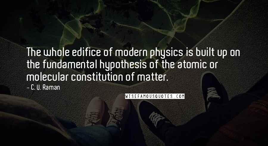 C. V. Raman Quotes: The whole edifice of modern physics is built up on the fundamental hypothesis of the atomic or molecular constitution of matter.