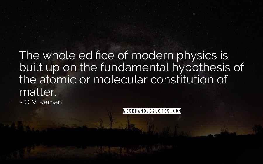 C. V. Raman Quotes: The whole edifice of modern physics is built up on the fundamental hypothesis of the atomic or molecular constitution of matter.