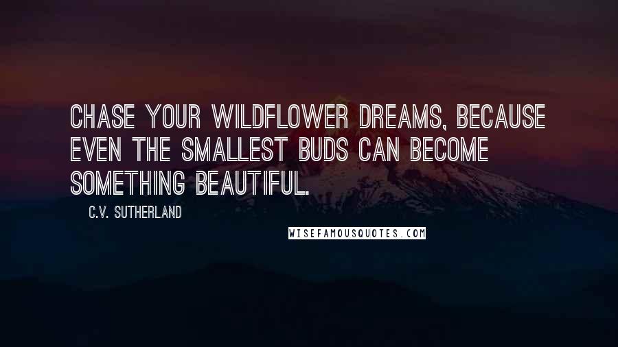 C.V. Sutherland Quotes: Chase your wildflower dreams, because even the smallest buds can become something beautiful.