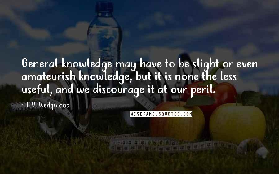 C.V. Wedgwood Quotes: General knowledge may have to be slight or even amateurish knowledge, but it is none the less useful, and we discourage it at our peril.