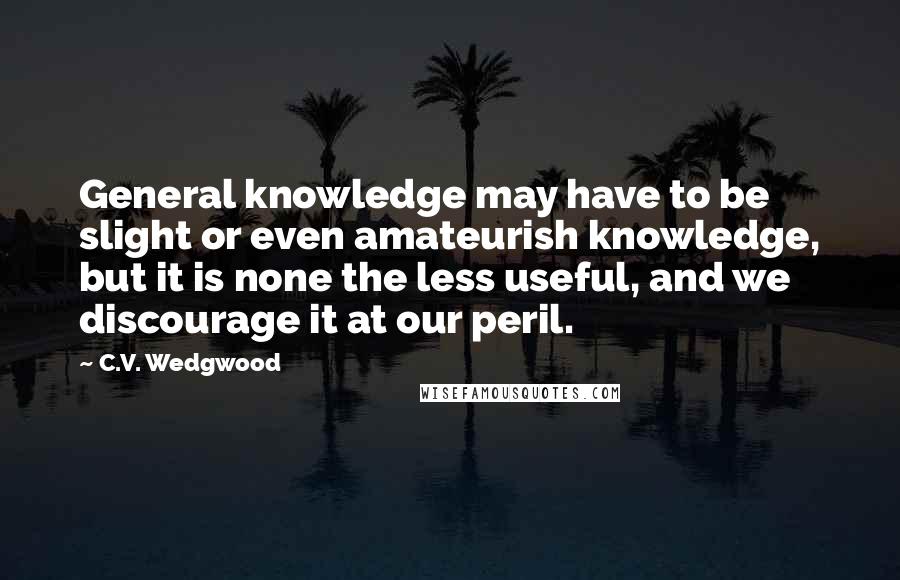 C.V. Wedgwood Quotes: General knowledge may have to be slight or even amateurish knowledge, but it is none the less useful, and we discourage it at our peril.