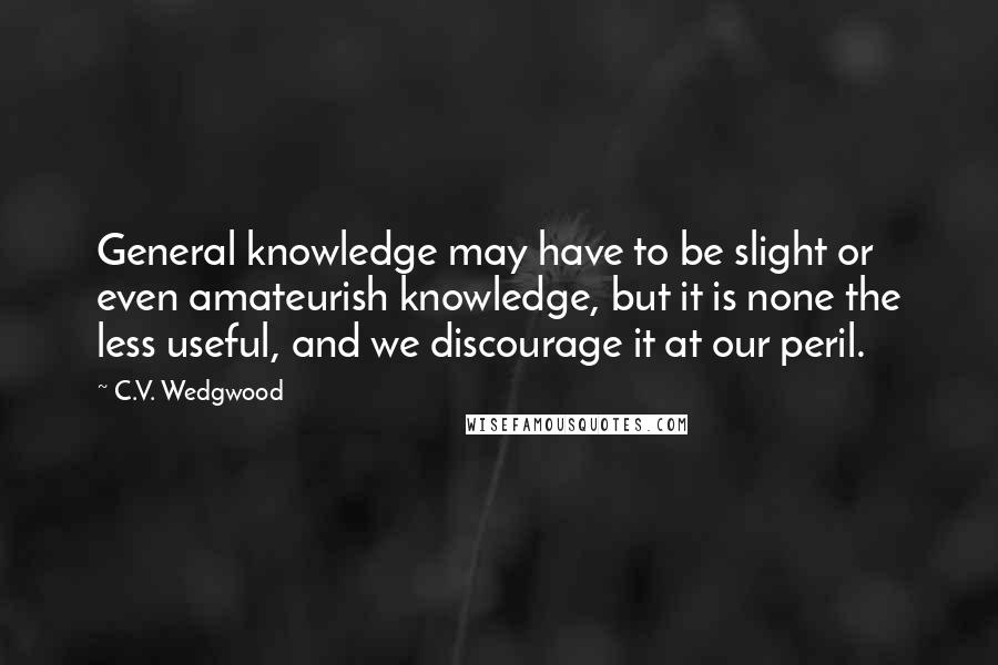 C.V. Wedgwood Quotes: General knowledge may have to be slight or even amateurish knowledge, but it is none the less useful, and we discourage it at our peril.